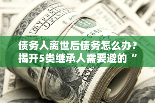 北京债务人离世后债务怎么办？揭开5类继承人需要避的“坑”